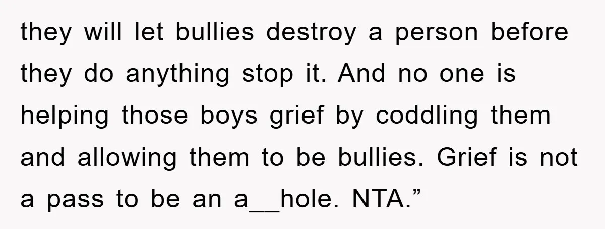 they will let bullies destroy a person before they do anything stop it. And no one is helping those boys grief by coddling them and allowing them to be bullies....