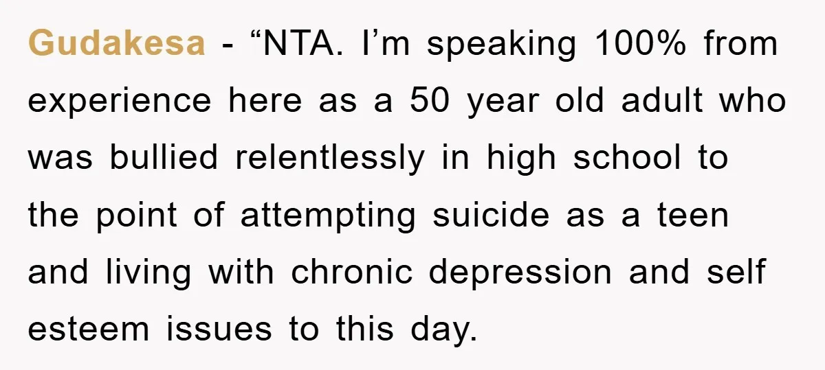 Gudakesa - “NTA. I’m speaking 100% from experience here as a 50 year old adult who was bullied relentlessly in high school to the point of attempting suicide as a...