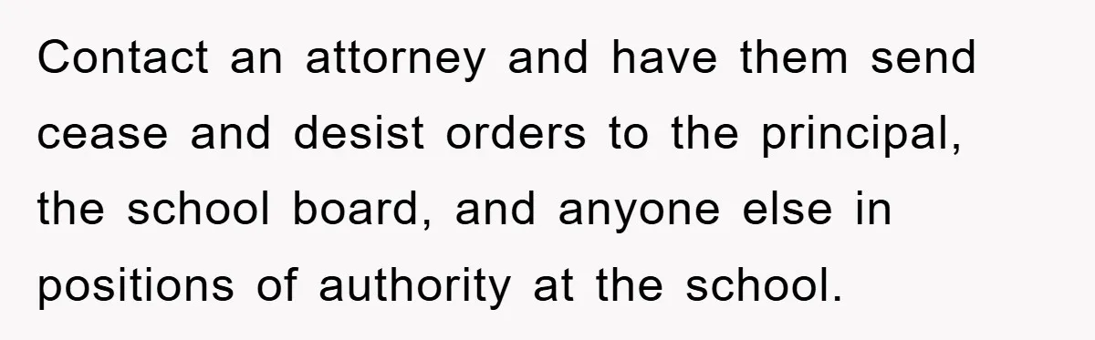 Contact an attorney and have them send cease and desist orders to the principal, the school board, and anyone else in positions of authority at the school.