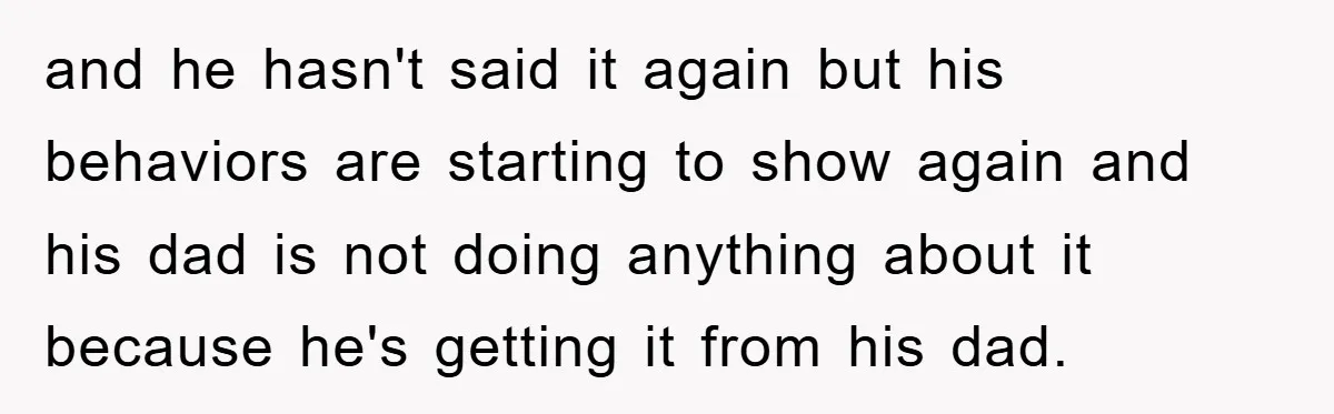 and he hasn't said it again but his behaviors are starting to show again and his dad is not doing anything about it because he's getting it from his dad.
