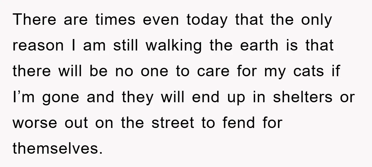 There are times even today that the only reason I am still walking the earth is that there will be no one to care for my cats if I’m gone...