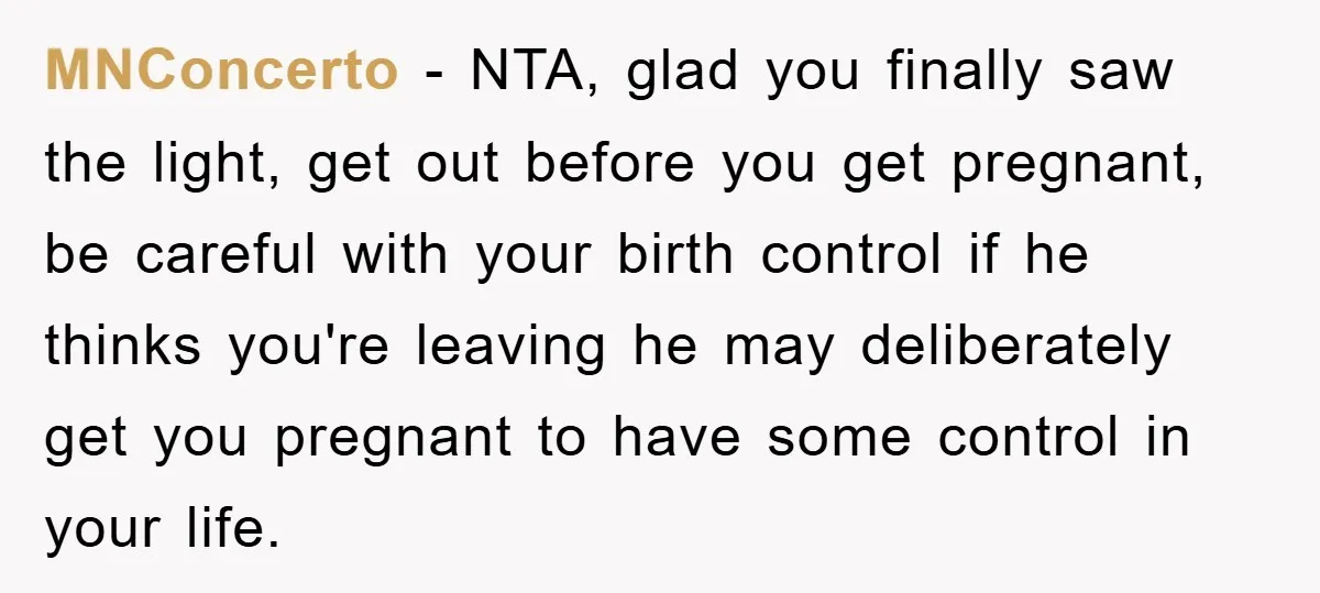 MNConcerto − NTA, glad you finally saw the light, get out before you get pregnant, be careful with your birth control if he thinks you're leaving he may deliberately get...
