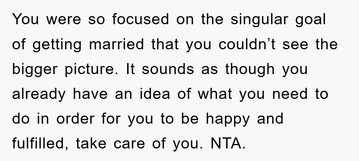 You were so focused on the singular goal of getting married that you couldn’t see the bigger picture. It sounds as though you already have an idea of what you...