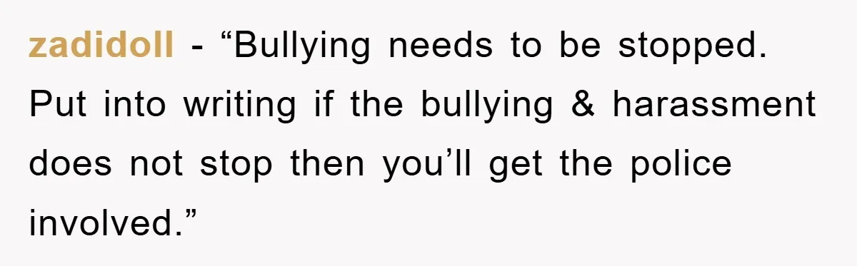 zadidoll - “Bullying needs to be stopped. Put into writing if the bullying & harassment does not stop then you’ll get the police involved.”