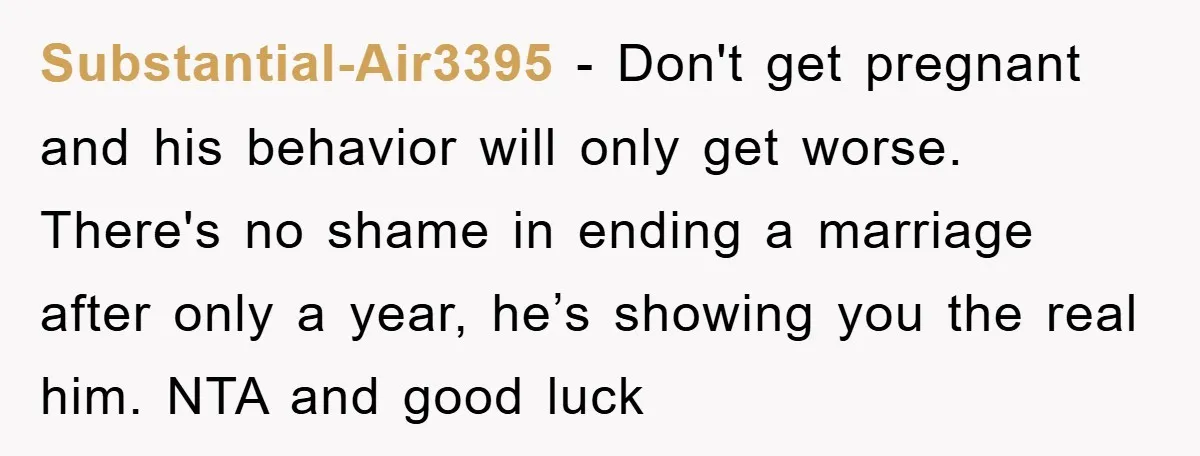Substantial-Air3395 − Don't get pregnant and his behavior will only get worse. There's no shame in ending a marriage after only a year, he’s showing you the real him. NTA...