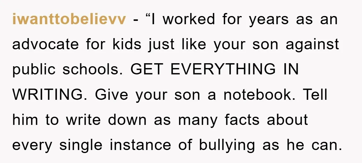 iwanttobelievv - “I worked for years as an advocate for kids just like your son against public schools. GET EVERYTHING IN WRITING. Give your son a notebook. Tell him to...