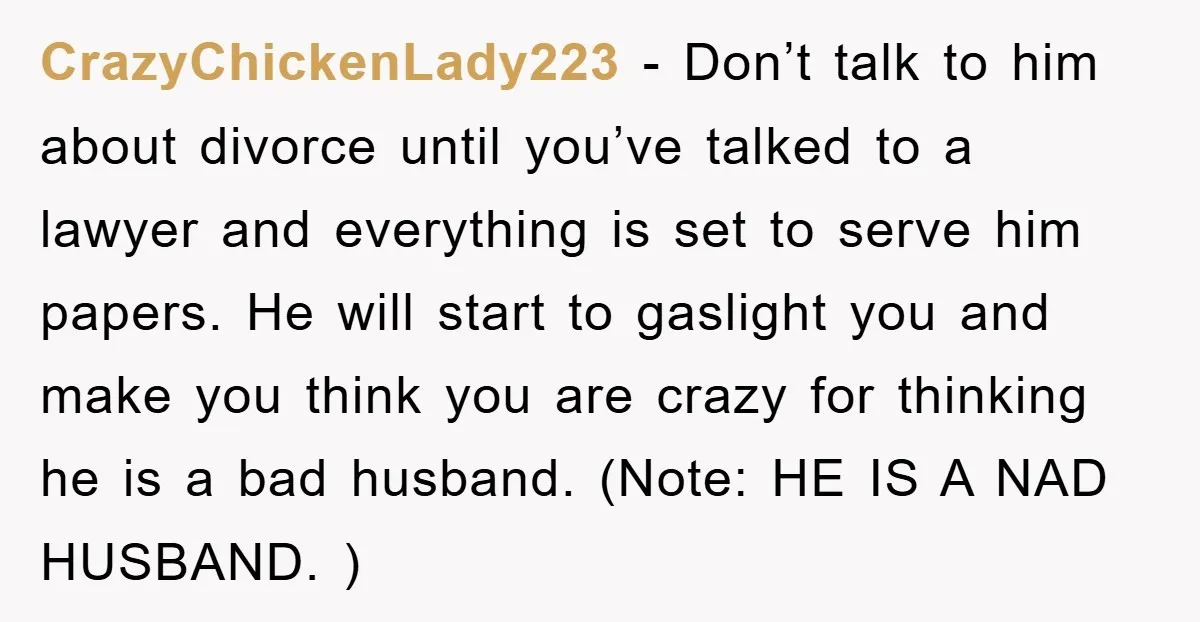 CrazyChickenLady223 − Don’t talk to him about divorce until you’ve talked to a lawyer and everything is set to serve him papers. He will start to gaslight you and make...