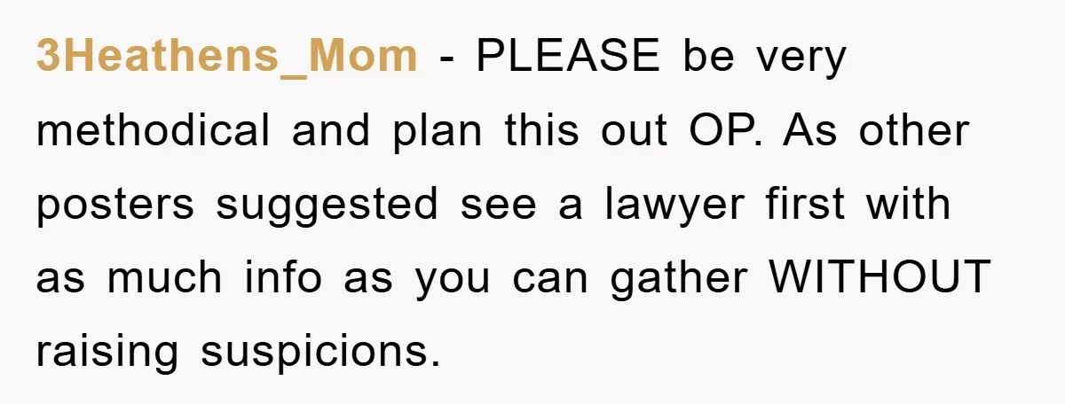 3Heathens_Mom − PLEASE be very methodical and plan this out OP. As other posters suggested see a lawyer first with as much info as you can gather WITHOUT raising suspicions.