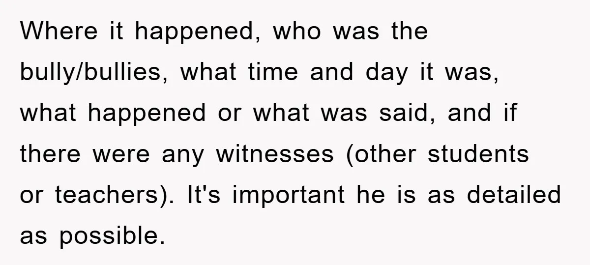 Where it happened, who was the bully/bullies, what time and day it was, what happened or what was said, and if there were any witnesses (other students or teachers). It's...