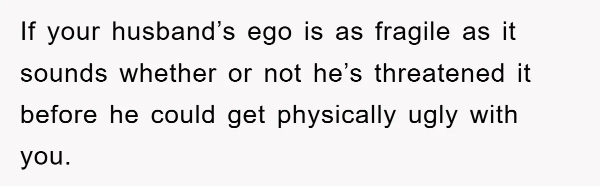 If your husband’s ego is as fragile as it sounds whether or not he’s threatened it before he could get physically ugly with you.
