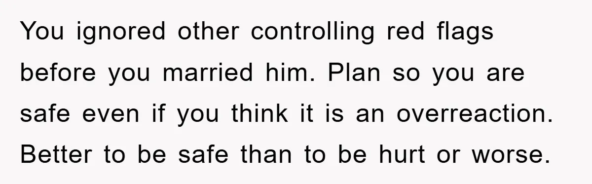 You ignored other controlling red flags before you married him. Plan so you are safe even if you think it is an overreaction. Better to be safe than to be...