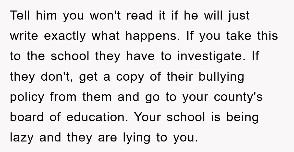 Tell him you won't read it if he will just write exactly what happens. If you take this to the school they have to investigate. If they don't, get a...