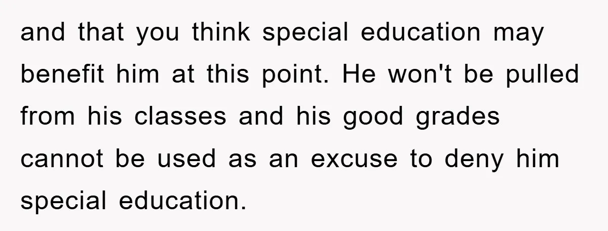 and that you think special education may benefit him at this point. He won't be pulled from his classes and his good grades cannot be used as an excuse to...