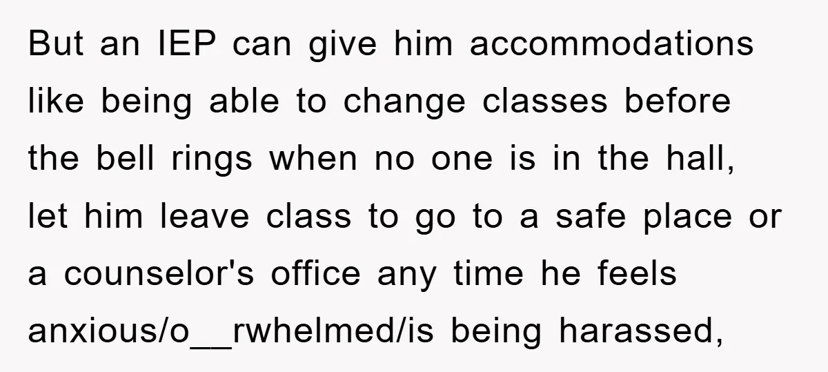 But an IEP can give him accommodations like being able to change classes before the bell rings when no one is in the hall, let him leave class to go...