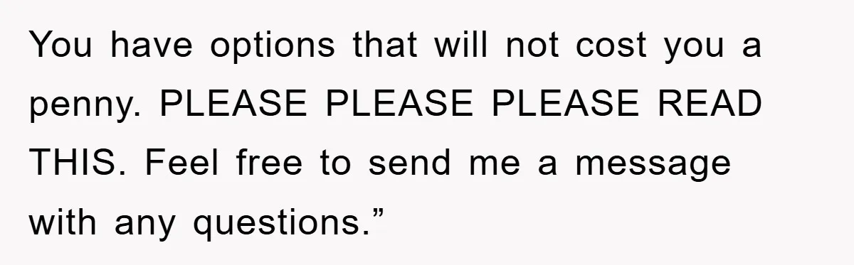 You have options that will not cost you a penny. PLEASE PLEASE PLEASE READ THIS. Feel free to send me a message with any questions.”