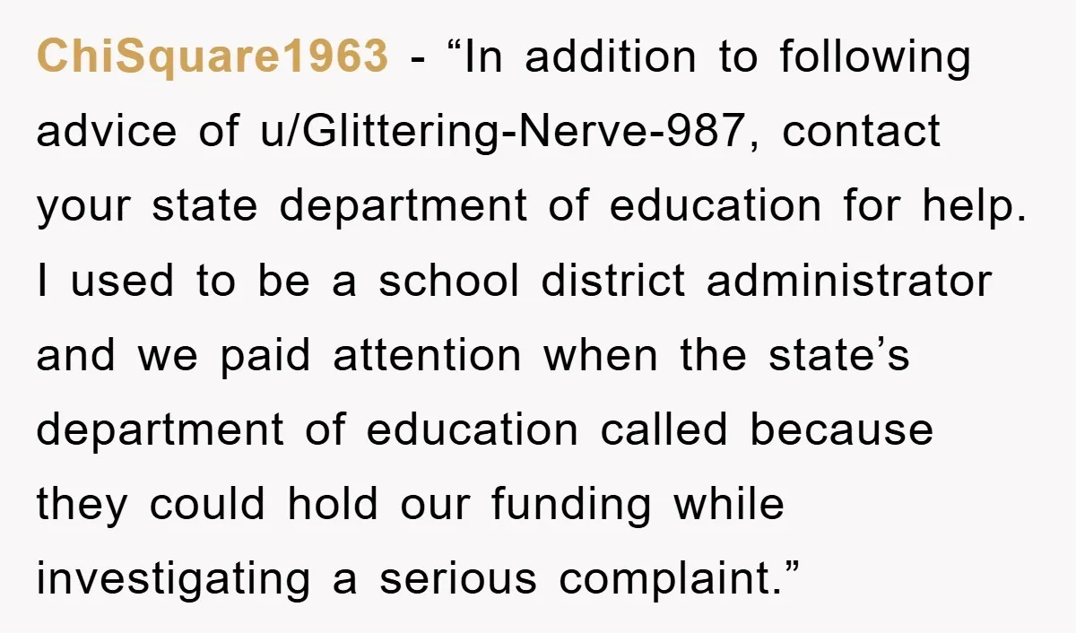 ChiSquare1963 - “In addition to following advice of u/Glittering-Nerve-987, contact your state department of education for help. I used to be a school district administrator and we paid attention when...