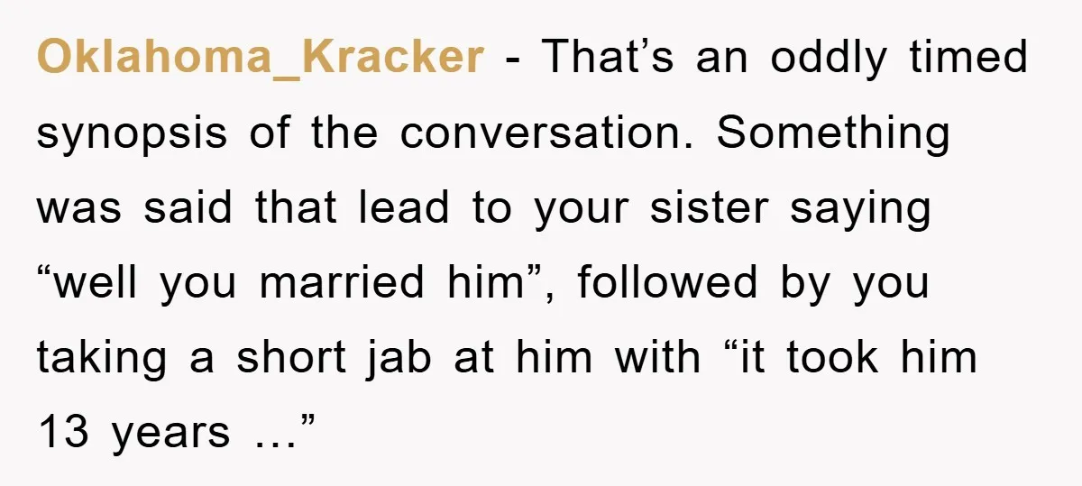 Oklahoma_Kracker − That’s an oddly timed synopsis of the conversation. Something was said that lead to your sister saying “well you married him”, followed by you taking a short jab...