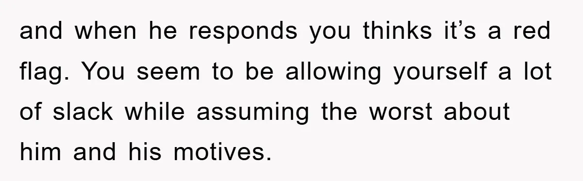 and when he responds you thinks it’s a red flag. You seem to be allowing yourself a lot of slack while assuming the worst about him and his motives.