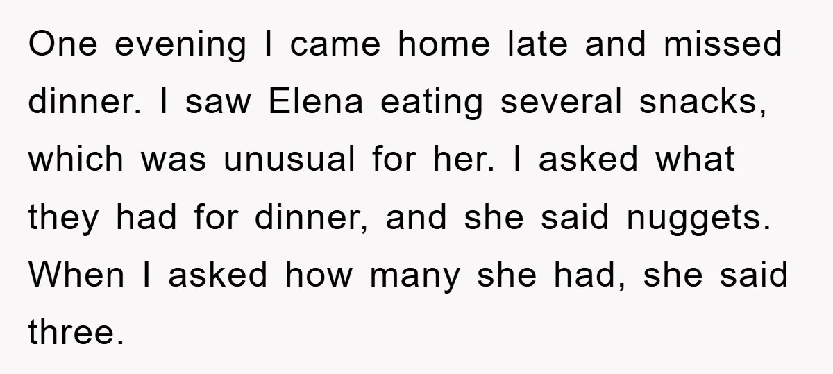 One evening I came home late and missed dinner. I saw Elena eating several snacks, which was unusual for her. I asked what they had for dinner, and she said...