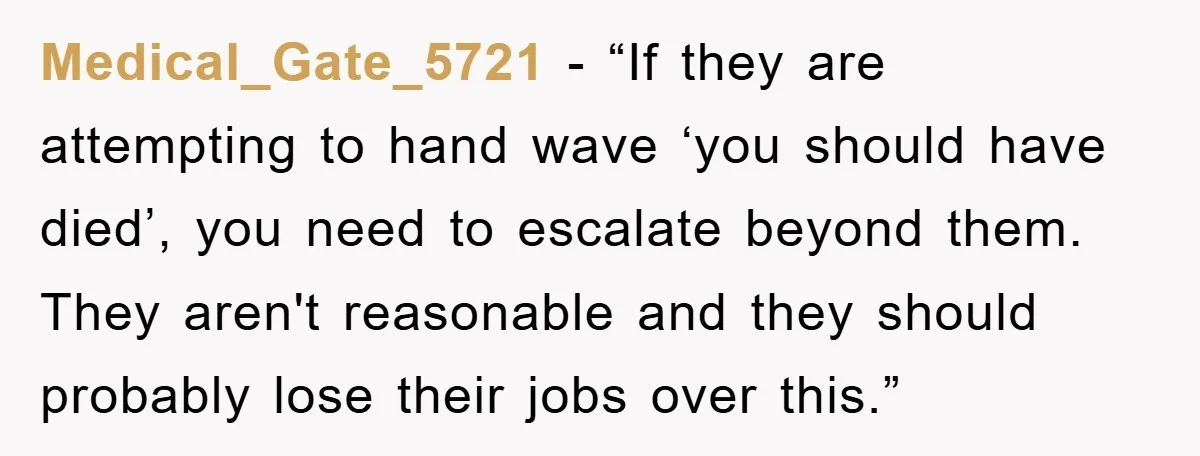 Medical_Gate_5721 - “If they are attempting to hand wave ‘you should have died’, you need to escalate beyond them. They aren't reasonable and they should probably lose their jobs over...