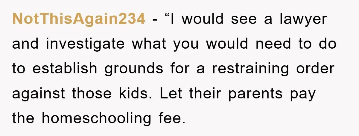 NotThisAgain234 - “I would see a lawyer and investigate what you would need to do to establish grounds for a restraining order against those kids. Let their parents pay the...