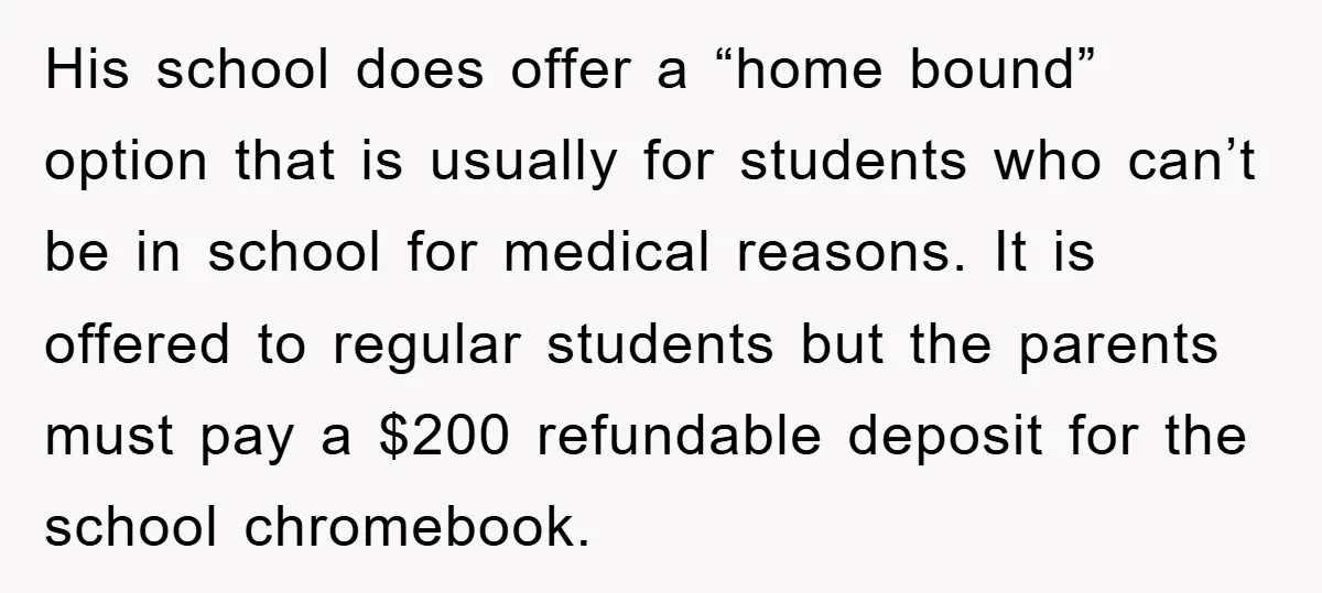 His school does offer a “home bound” option that is usually for students who can’t be in school for medical reasons. It is offered to regular students but the parents...
