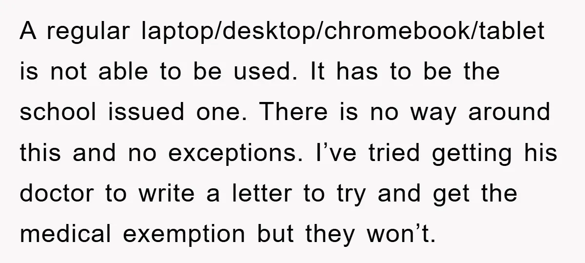 A regular laptop/desktop/chromebook/tablet is not able to be used. It has to be the school issued one. There is no way around this and no exceptions. I’ve tried getting his...