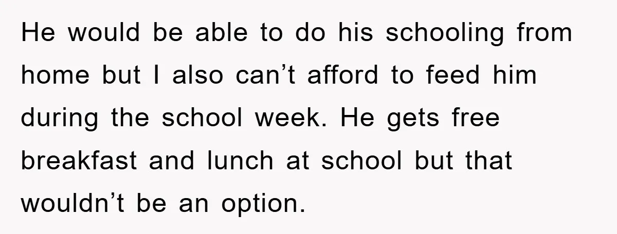 He would be able to do his schooling from home but I also can’t afford to feed him during the school week. He gets free breakfast and lunch at school...