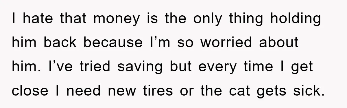 I hate that money is the only thing holding him back because I’m so worried about him. I’ve tried saving but every time I get close I need new tires...