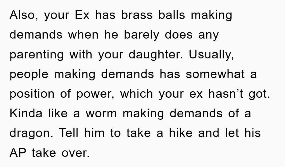 Also, your Ex has brass balls making demands when he barely does any parenting with your daughter. Usually, people making demands has somewhat a position of power, which your ex...