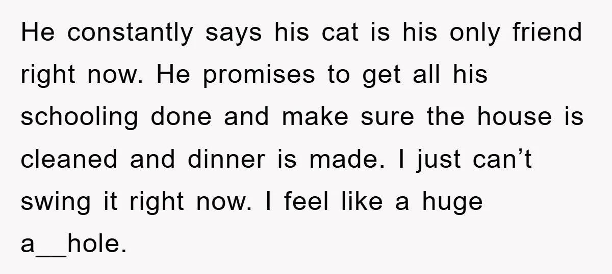 He constantly says his cat is his only friend right now. He promises to get all his schooling done and make sure the house is cleaned and dinner is made....