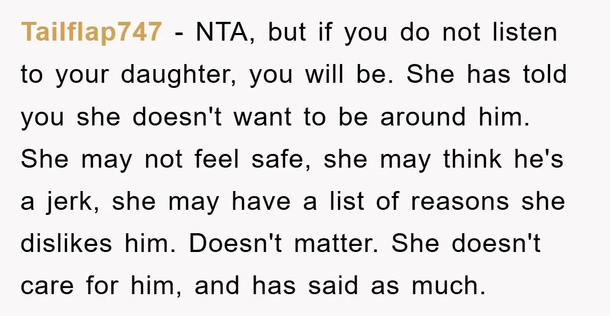 Tailflap747 − NTA, but if you do not listen to your daughter, you will be. She has told you she doesn't want to be around him. She may not feel...