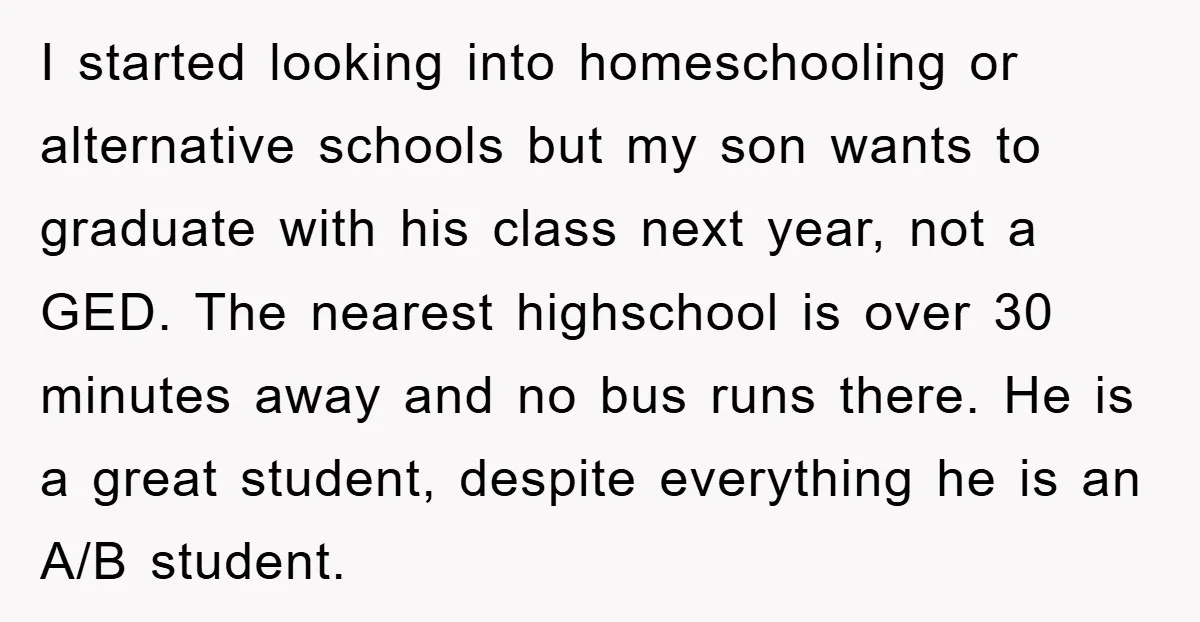 I started looking into homeschooling or alternative schools but my son wants to graduate with his class next year, not a GED. The nearest highschool is over 30 minutes away...