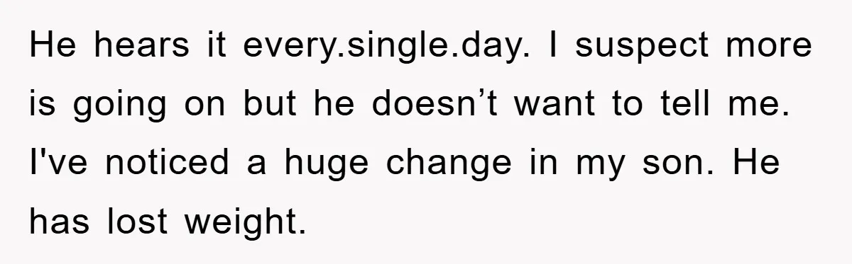 He hears it every.single.day. I suspect more is going on but he doesn’t want to tell me. I've noticed a huge change in my son. He has lost weight.