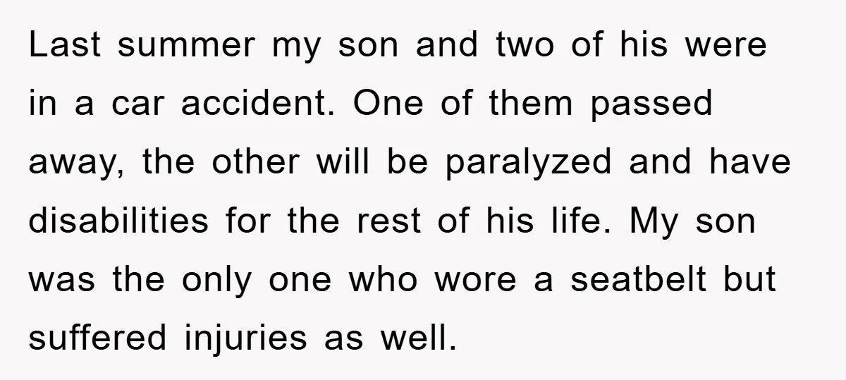Last summer my son and two of his were in a car accident. One of them passed away, the other will be paralyzed and have disabilities for the rest of...
