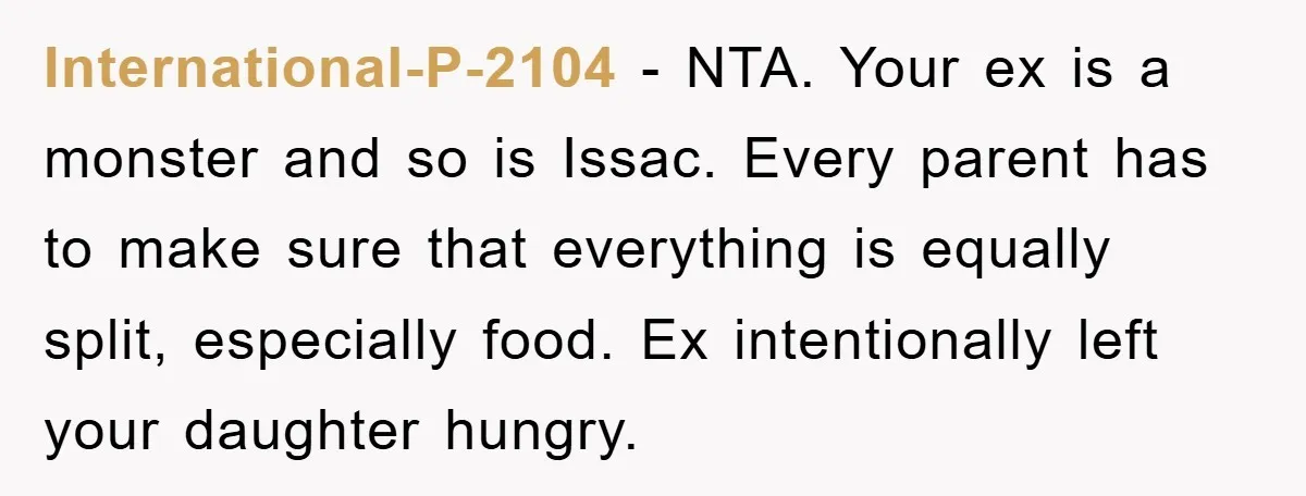 International-P-2104 − NTA. Your ex is a monster and so is Issac. Every parent has to make sure that everything is equally split, especially food. Ex intentionally left your daughter...