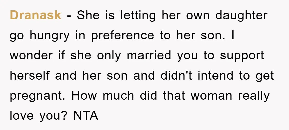 Dranask − She is letting her own daughter go hungry in preference to her son. I wonder if she only married you to support herself and her son and didn't...
