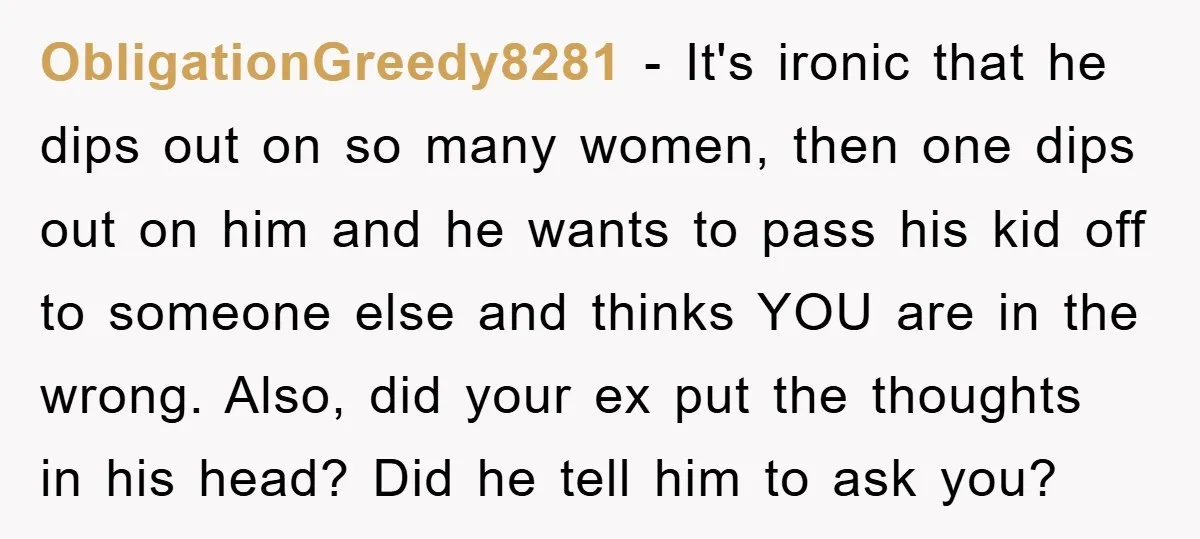 ObligationGreedy8281 − It's ironic that he dips out on so many women, then one dips out on him and he wants to pass his kid off to someone else and...