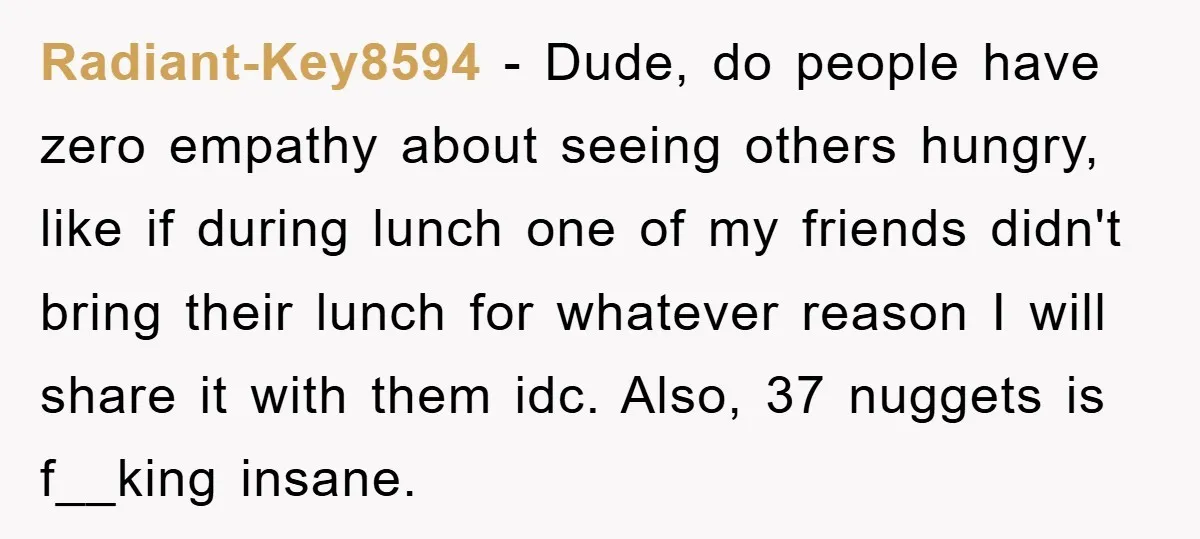 Radiant-Key8594 − Dude, do people have zero empathy about seeing others hungry, like if during lunch one of my friends didn't bring their lunch for whatever reason I will share...