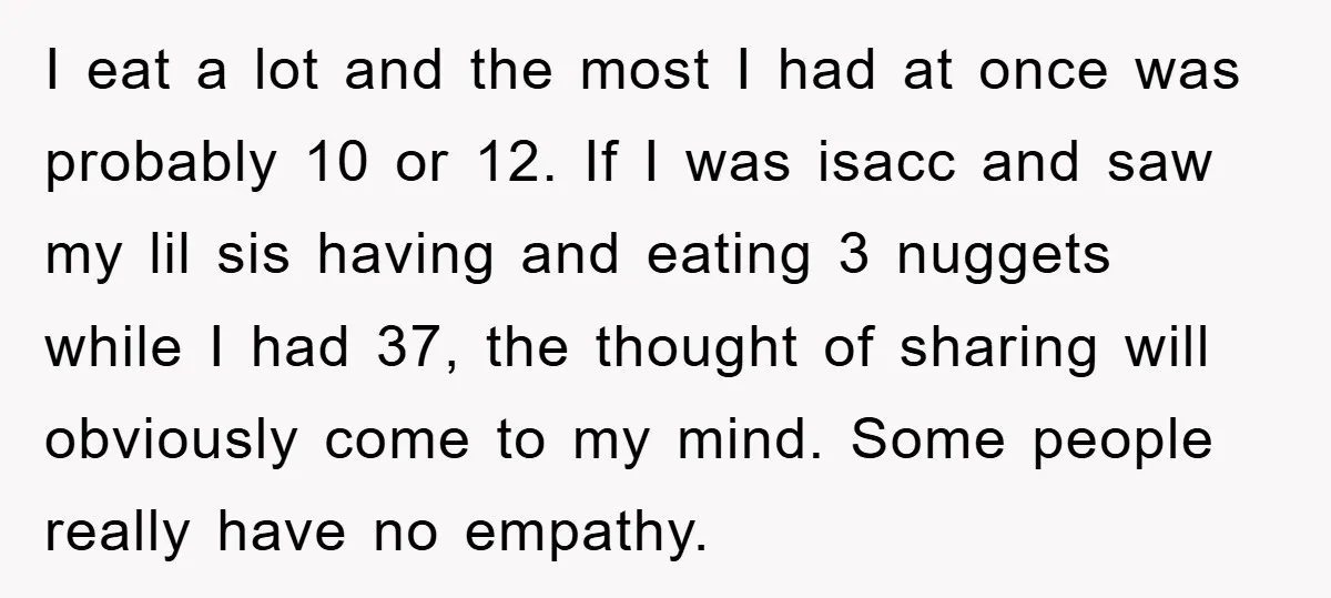 I eat a lot and the most I had at once was probably 10 or 12. If I was isacc and saw my lil sis having and eating 3 nuggets...