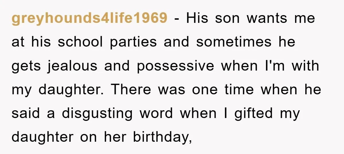 greyhounds4life1969 − His son wants me at his school parties and sometimes he gets jealous and possessive when I'm with my daughter. There was one time when he said a...