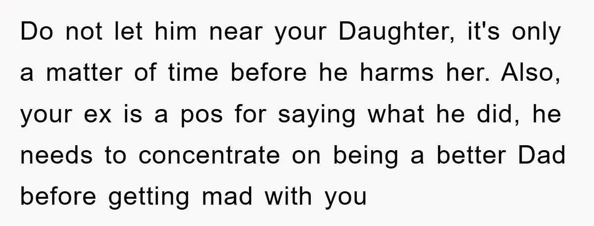 Do not let him near your Daughter, it's only a matter of time before he harms her. Also, your ex is a pos for saying what he did, he needs...