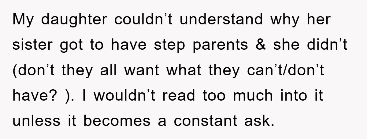 My daughter couldn’t understand why her sister got to have step parents & she didn’t (don’t they all want what they can’t/don’t have? ). I wouldn’t read too much into...