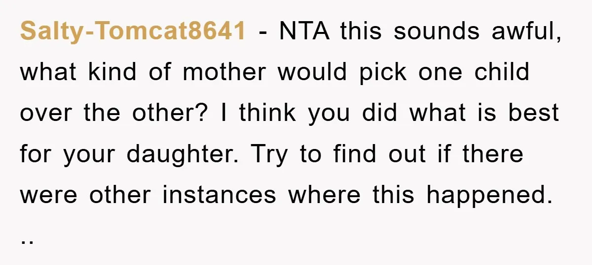 Salty-Tomcat8641 − NTA this sounds awful, what kind of mother would pick one child over the other? I think you did what is best for your daughter. Try to find...