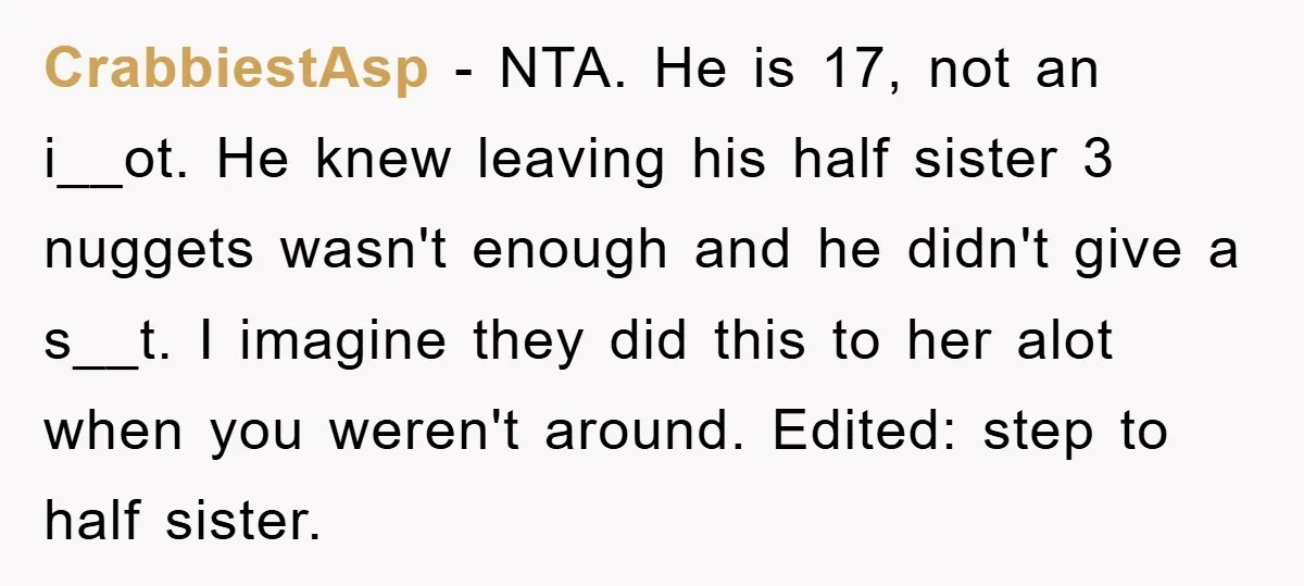 CrabbiestAsp − NTA. He is 17, not an i__ot. He knew leaving his half sister 3 nuggets wasn't enough and he didn't give a s__t. I imagine they did this...