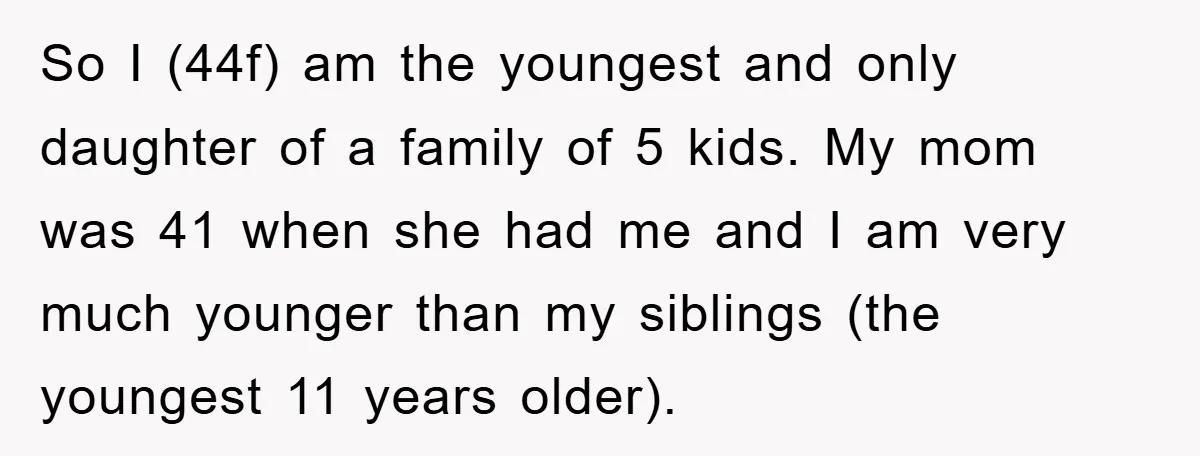 So I (44f) am the youngest and only daughter of a family of 5 kids. My mom was 41 when she had me and I am very much younger than...