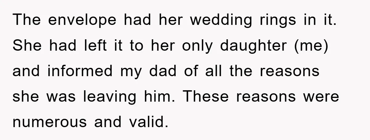 The envelope had her wedding rings in it. She had left it to her only daughter (me) and informed my dad of all the reasons she was leaving him. These...