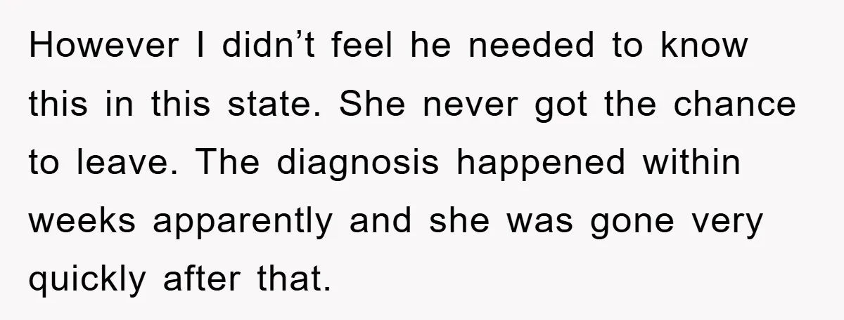 However I didn’t feel he needed to know this in this state. She never got the chance to leave. The diagnosis happened within weeks apparently and she was gone very...