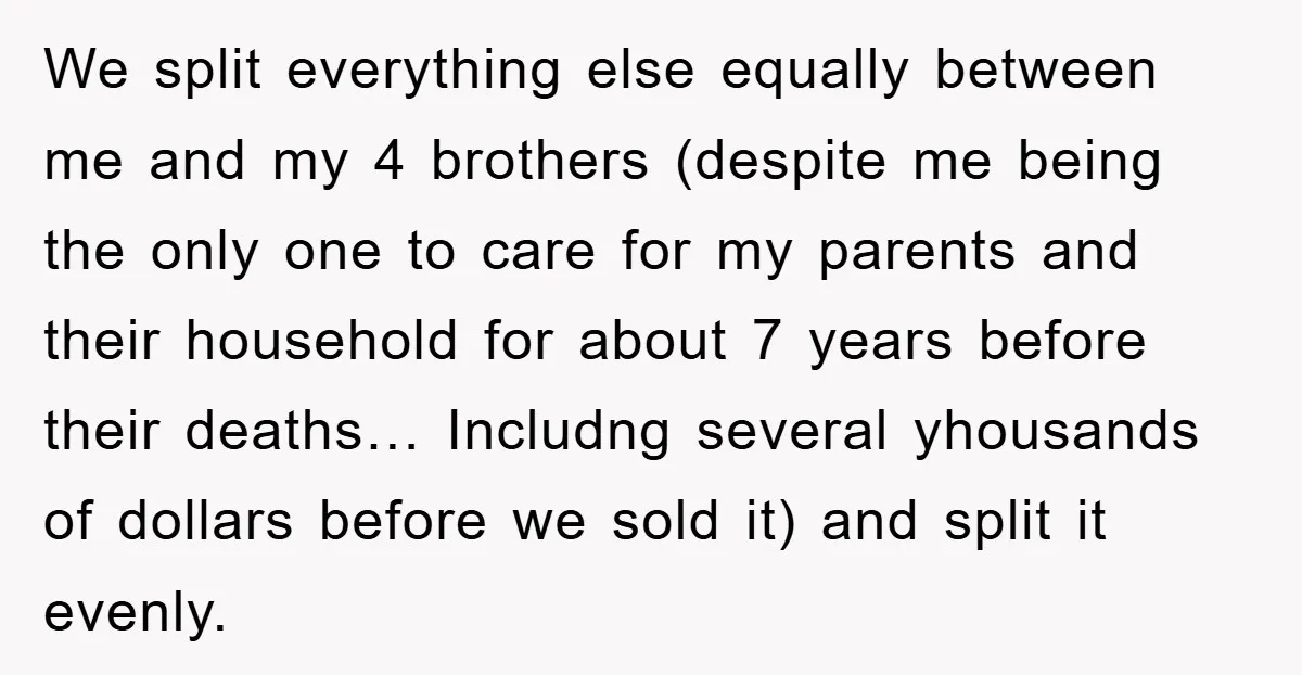 We split everything else equally between me and my 4 brothers (despite me being the only one to care for my parents and their household for about 7 years before...