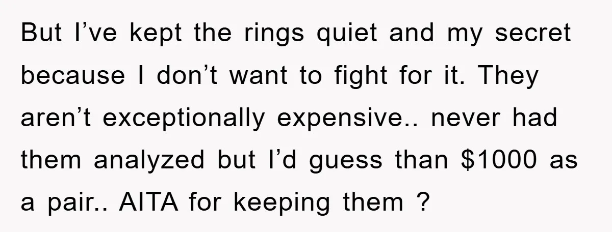 But I’ve kept the rings quiet and my secret because I don’t want to fight for it. They aren’t exceptionally expensive.. never had them analyzed but I’d guess than $1000...